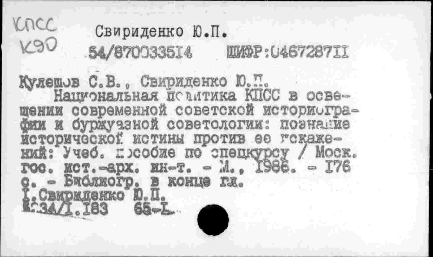 ﻿Свириденко Ю.П.
54/870033514	»Р:И46728711
Кулешов С.В.8 Свириденко Ю.П.
Национальная политика КПСС в освещении современной советской историиграфта и буржуазной советологии: познание исторической истины против ее искажений: Учеб, пособие по спецкурсу / Моск, гос. ист.«арх. ин-т. - М., 1э8В. « 176 о. - Библиогр. в конца гл. Х.Свираденко Ю.П. КЗАЗЛвЗ 65-Ь. А